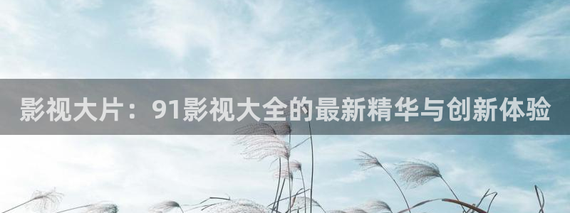 极速影视大全免费观看：影视大片：91影视大全的最新精华与创新体验
